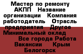 Мастер по ремонту АКПП › Название организации ­ Компания-работодатель › Отрасль предприятия ­ Другое › Минимальный оклад ­ 120 000 - Все города Работа » Вакансии   . Крым,Белогорск